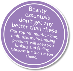Beauty essentials don't get any better than these. Our top ten multi-tasking, 
multi-use, multi-amazing products will keep you looking and feeling fabulous for tvhe season ahead.